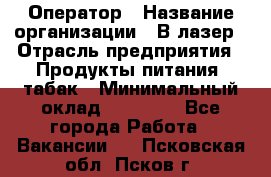 Оператор › Название организации ­ В-лазер › Отрасль предприятия ­ Продукты питания, табак › Минимальный оклад ­ 17 000 - Все города Работа » Вакансии   . Псковская обл.,Псков г.